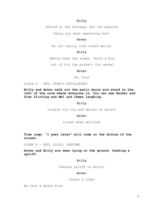 4
Billy
(Stood in the Doorway) Not the massive
Party you were expecting huh?
Aster
No not really (one sided smile)
Billy
(Walks down the steps. Pulls a box
out of his top pocket) You smoke?
Aster
Um… Sure
Scene 5 – EXT, STAN’S PATIO,NIGHT
Billy and Aster walk out the patio doors and stand to the
left of the room where everyone is. You can see Rachel and
Stan flirting and Mel and James laughing.
Billy
(Lights his cig and smiles at Aster)
Aster
(looks down smiling)
Time jump- “1 year later” will come on the bottom of the
screen.
SCENE 6 – EXT, FIELD, DAYTIME
Aster and Billy are seen lying on the ground. Smoking a
spliff.
Billy
(Passes spliff to Aster)
Aster
(Takes a toke)
We hear a phone Ring
 