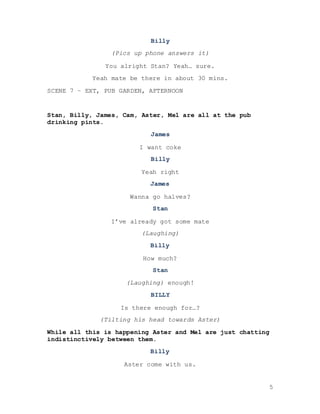 5
Billy
(Pics up phone answers it)
You alright Stan? Yeah… sure.
Yeah mate be there in about 30 mins.
SCENE 7 – EXT, PUB GARDEN, AFTERNOON
Stan, Billy, James, Cam, Aster, Mel are all at the pub
drinking pints.
James
I want coke
Billy
Yeah right
James
Wanna go halves?
Stan
I’ve already got some mate
(Laughing)
Billy
How much?
Stan
(Laughing) enough!
BILLY
Is there enough for…?
(Tilting his head towards Aster)
While all this is happening Aster and Mel are just chatting
indistinctively between them.
Billy
Aster come with us.
 