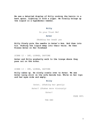 8
We see a detailed display of Billy cooking the heroin in a
bent spoon. Lighting it with a zippo. He finally brings up
the liquid in a hypodermic needle.
Billy
Do your Trust Me?
Aster
(Nodding her head) yes
Billy Slowly puts the needle in Aster’s Arm. And then into
his. Pushing the liquid deep into their veins. He then
Kisses Aster on Her forehead
SCENE 12 – INT, LOUNGE, DAYTIME
Aster and Billy gradually walk to the lounge where they
pass out on the sofas.
SCENE 13 – INT, LOUNGE, DAYTIME
Billy wakes up. He slowly crawls over to Aster. We see
Aster lying still on the sofa beside him. White on her lips
and her eyes wide and empty.
Billy
Aster. (Shaking her gently)
Aster? (Shakes more viscously)
Aster!
FADE OUT:
THE END
 