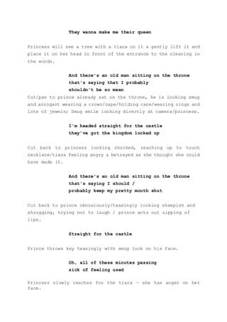 They wanna make me their queen
Princess will see a tree with a tiara on it & gently lift it and
place it on her head in front of the entrance to the clearing in
the woods.
And there's an old man sitting on the throne
that's saying that I probably
shouldn't be so mean
Cut/pan to prince already sat on the throne, he is looking smug
and arrogant wearing a crown/cape/holding cane/wearing rings and
lots of jewels; Smug smile looking directly at camera/princess.
I'm headed straight for the castle
they’ve got the kingdom locked up
Cut back to princess looking shocked, reaching up to touch
necklace/tiara feeling angry & betrayed as she thought she could
have made it.
And there's an old man sitting on the throne
that's saying I should /
probably keep my pretty mouth shut
Cut back to prince obnoxiously/teasingly looking sheepish and
shrugging, trying not to laugh / prince acts out zipping of
lips.
Straight for the castle
Prince throws key teasingly with smug look on his face.
Oh, all of these minutes passing
sick of feeling used
Princess slowly reaches for the tiara – she has anger on her
face.
 