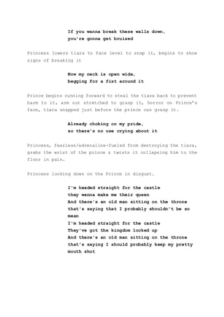 If you wanna break these walls down,
you're gonna get bruised
Princess lowers tiara to face level to snap it, begins to show
signs of breaking it
Now my neck is open wide,
begging for a fist around it
Prince begins running forward to steal the tiara back to prevent
harm to it, arm out stretched to grasp it, horror on Prince’s
face, tiara snapped just before the prince can grasp it.
Already choking on my pride,
so there's no use crying about it
Princess, fearless/adrenaline-fueled from destroying the tiara,
grabs the wrist of the prince & twists it collapsing him to the
floor in pain.
Princess looking down on the Prince in disgust.
I'm headed straight for the castle
they wanna make me their queen
And there's an old man sitting on the throne
that's saying that I probably shouldn't be so
mean
I'm headed straight for the castle
They've got the kingdom locked up
And there's an old man sitting on the throne
that's saying I should probably keep my pretty
mouth shut
 
