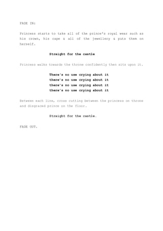 FADE IN:
Princess starts to take all of the prince’s royal wear such as
his crown, his cape & all of the jewellery & puts them on
herself.
Straight for the castle
Princess walks towards the throne confidently then sits upon it.
There's no use crying about it
there’s no use crying about it
there’s no use crying about it
there’s no use crying about it
Between each line, cross cutting between the princess on throne
and disgraced prince on the floor.
Straight for the castle.
FADE OUT.
 