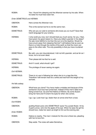ROBIN:             Yes. I found him sleeping and the Athenian woman by his side. When
                   he woke he must have seen her.

Enter DEMETRIUS and HERMIA.

OBERON:            Here comes the Athenian now.

ROBIN:             This is the woman but he is not the same man.

DEMETRIUS:         Why are you so rude to someone who loves you so much? Save that
                   harsh language for your enemy.

HERMIA:            I only scold you now, but I should treat you much worse, for you, I fear,
                   have given me good reason to. Have you killed Lysander in his sleep?
                   He was more faithful to me than the sun is to the daytime. Would he
                   have snuck away from sleeping Hermia? I will believe that as soon as
                   there is a hole through the centre of the earth so that the moon can
                   pass to the other side. The only possibility is that you have murdered
                   him.

DEMETRIUS:         Be calm, you are misunderstood. I did not kill Lysander, and as far as I
                   know, he is not even dead.

HERMIA:            Then please tell me that he is well.

DEMETRIUS:         And if I could, what should I get?

HERMIA:            The privilege of never seeing me again.

Exit HERMIA.

DEMETRIUS:         There is no use in following her when she is in a rage like this.
                   Therefore I will remain here for a while and rest from the weight of my
                   sorrows.

He falls asleep.

OBERON:            What have you done? You have made a mistake and because of this
                   someone’s true love has turned bad, instead of this man’s false love
                   being turned true. Go and find Helena of Athens. By some illusion
                   bring her here and I’ll charm his eyes for when she comes.

ROBIN:             I go, I go. Look how I go, faster than an arrow shot from a bow.

Exit ROBIN.

OBERON:            (putting flower juice onto DEMETRIUS’ eyes) You purple flower, hit by
                   Cupid’s arrow, sink into the apple of his eye. When he sees the girl he
                   should love, make her seem as bright to him as the evening star.
Enter ROBIN.

ROBIN:             Helena is nearby. The man I mistook for this one is there too, pleading
                   with her to love him.

OBERON:            Step aside. The noise will wake Demetrius.



                                                                                         16
 