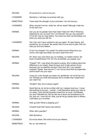HELENA:      Of course he is, and so are you!

LYSANDER:    Demetrius, I will keep my promise with you.

DEMETRIUS:   I have seen the strength of your promises. I do not trust you.

LYSANDER:    What, should I hurt her, strike her, kill her dead? Although I hate her,
             I’ll not harm her.

HERMIA:      Can you do me greater harm than hate? Hate me? Why? What has
             happened to you my love? Am I not Hermia? Are you not Lysander?
             I’m as fair now as I was before. You loved me when we fell asleep, but
             when you woke you left me.

LYSANDER:    Yes I did, and I never wanted to see you again. So stop hoping, and
             wondering, do not doubt. Be certain that it is true and no joke, that I do
             hate you and love Helena.

HERMIA:      O me! You trickster! You snake! You thief of love! What have you
             come in the night and stolen my love’s heart from him?

HELENA:      Oh, that’s very nice! Have you no modesty, no maiden shame. No
             touch of bashfulness? Fie, fie! You counterfeit, you puppet, you!

HERMIA:      “Puppet”? Oh, I see where this game is going. She is talking about the
             difference in our height. Does he have such a high opinion of you
             because I am so dwarfish and low? How short am I, you painted
             maypole? Speak. How low am I? I am not too short that my fingernails
             cannot reach into your eyes.

HELENA:      I pray you, even though you tease me, gentlemen, do not let her hurt
             me. Perhaps you think that because she is smaller than myself that I
             can match her.

HERMIA:      “Smaller!” See, she is doing it again!

HELENA:      Good Hermia, do not be so bitter with me. I always loved you. I never
             did anything to hurt you – except – I told Demetrius about your plan to
             run away. I only did that because I loved him so much. He followed
             you and I followed him. But he told me to leave and threatened to hit
             me, kick me – even kill me. Now, just let me go quietly back to Athens.
             I will follow you no further.

HERMIA:      Well, go then! What is stopping you?

HELENA:      A foolish heart that I leave here behind.

HERMIA:      What, with Lysander?

HELENA:      With Demetrius.

LYSANDER:    Do not be afraid. She shall not hurt you Helena.

DEMETRIUS:   No, sir, she shall not.




                                                                                        19
 
