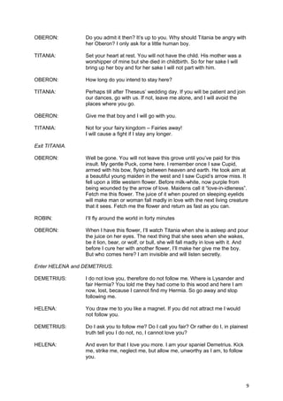 OBERON:          Do you admit it then? It’s up to you. Why should Titania be angry with
                 her Oberon? I only ask for a little human boy.

TITANIA:         Set your heart at rest. You will not have the child. His mother was a
                 worshipper of mine but she died in childbirth. So for her sake I will
                 bring up her boy and for her sake I will not part with him.

OBERON:          How long do you intend to stay here?

TITANIA:         Perhaps till after Theseus’ wedding day. If you will be patient and join
                 our dances, go with us. If not, leave me alone, and I will avoid the
                 places where you go.

OBERON:          Give me that boy and I will go with you.

TITANIA:         Not for your fairy kingdom – Fairies away!
                 I will cause a fight if I stay any longer.

Exit TITANIA.

OBERON:          Well be gone. You will not leave this grove until you’ve paid for this
                 insult. My gentle Puck, come here. I remember once I saw Cupid,
                 armed with his bow, flying between heaven and earth. He took aim at
                 a beautiful young maiden in the west and I saw Cupid’s arrow miss. It
                 fell upon a little western flower. Before milk-white, now purple from
                 being wounded by the arrow of love. Maidens call it “love-in-idleness”.
                 Fetch me this flower. The juice of it when poured on sleeping eyelids
                 will make man or woman fall madly in love with the next living creature
                 that it sees. Fetch me the flower and return as fast as you can.

ROBIN:           I’ll fly around the world in forty minutes

OBERON:          When I have this flower, I’ll watch Titania when she is asleep and pour
                 the juice on her eyes. The next thing that she sees when she wakes,
                 be it lion, bear, or wolf, or bull, she will fall madly in love with it. And
                 before I cure her with another flower, I’ll make her give me the boy.
                 But who comes here? I am invisible and will listen secretly.

Enter HELENA and DEMETRIUS.

DEMETRIUS:       I do not love you, therefore do not follow me. Where is Lysander and
                 fair Hermia? You told me they had come to this wood and here I am
                 now, lost, because I cannot find my Hermia. So go away and stop
                 following me.

HELENA:          You draw me to you like a magnet. If you did not attract me I would
                 not follow you.

DEMETRIUS:       Do I ask you to follow me? Do I call you fair? Or rather do I, in plainest
                 truth tell you I do not, no, I cannot love you?

HELENA:          And even for that I love you more. I am your spaniel Demetrius. Kick
                 me, strike me, neglect me, but allow me, unworthy as I am, to follow
                 you.




                                                                                            9
 