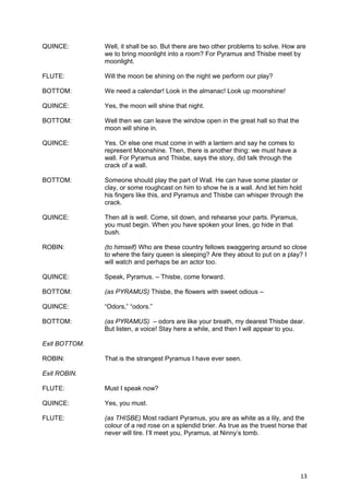 QUINCE:        Well, it shall be so. But there are two other problems to solve. How are
               we to bring moonlight into a room? For Pyramus and Thisbe meet by
               moonlight.

FLUTE:         Will the moon be shining on the night we perform our play?

BOTTOM:        We need a calendar! Look in the almanac! Look up moonshine!

QUINCE:        Yes, the moon will shine that night.

BOTTOM:        Well then we can leave the window open in the great hall so that the
               moon will shine in.

QUINCE:        Yes. Or else one must come in with a lantern and say he comes to
               represent Moonshine. Then, there is another thing: we must have a
               wall. For Pyramus and Thisbe, says the story, did talk through the
               crack of a wall.

BOTTOM:        Someone should play the part of Wall. He can have some plaster or
               clay, or some roughcast on him to show he is a wall. And let him hold
               his fingers like this, and Pyramus and Thisbe can whisper through the
               crack.

QUINCE:        Then all is well. Come, sit down, and rehearse your parts. Pyramus,
               you must begin. When you have spoken your lines, go hide in that
               bush.

ROBIN:         (to himself) Who are these country fellows swaggering around so close
               to where the fairy queen is sleeping? Are they about to put on a play? I
               will watch and perhaps be an actor too.

QUINCE:        Speak, Pyramus. – Thisbe, come forward.

BOTTOM:        (as PYRAMUS) Thisbe, the flowers with sweet odious –

QUINCE:        “Odors,” “odors.”

BOTTOM:        (as PYRAMUS) – odors are like your breath, my dearest Thisbe dear.
               But listen, a voice! Stay here a while, and then I will appear to you.

Exit BOTTOM.

ROBIN:         That is the strangest Pyramus I have ever seen.

Exit ROBIN.

FLUTE:         Must I speak now?

QUINCE:        Yes, you must.

FLUTE:         (as THISBE) Most radiant Pyramus, you are as white as a lily, and the
               colour of a red rose on a splendid brier. As true as the truest horse that
               never will tire. I’ll meet you, Pyramus, at Ninny’s tomb.




                                                                                      13
 