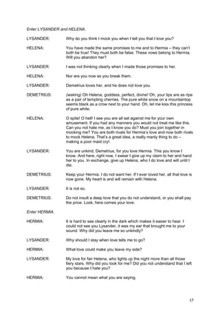 Enter LYSANDER and HELENA.

LYSANDER:        Why do you think I mock you when I tell you that I love you?

HELENA:          You have made the same promises to me and to Hermia – they can’t
                 both be true! They must both be false. These vows belong to Hermia.
                 Will you abandon her?

LYSANDER:        I was not thinking clearly when I made those promises to her.

HELENA:          Nor are you now as you break them.

LYSANDER:        Demetrius loves her, and he does not love you.

DEMETRIUS:       (waking) Oh Helena, goddess, perfect, divine! Oh, your lips are as ripe
                 as a pair of tempting cherries. The pure white snow on a mountaintop
                 seems black as a crow next to your hand. Oh, let me kiss this princess
                 of pure white.

HELENA:          O spite! O hell! I see you are all set against me for your own
                 amusement. If you had any manners you would not treat me like this.
                 Can you not hate me, as I know you do? Must you join together in
                 mocking me? You are both rivals for Hermia’s love and now both rivals
                 to mock Helena. That’s a great idea, a really manly thing to do –
                 making a poor maid cry!.

LYSANDER:        You are unkind, Demetrius, for you love Hermia. This you know I
                 know. And here, right now, I swear I give up my claim to her and hand
                 her to you. In exchange, give up Helena, who I do love and will until I
                 die.

DEMETRIUS:       Keep your Hermia. I do not want her. If I ever loved her, all that love is
                 now gone. My heart is and will remain with Helena.

LYSANDER:        It is not so.

DEMETRIUS:       Do not insult a deep love that you do not understand, or you shall pay
                 the price. Look, here comes your love.

Enter HERMIA.

HERMIA:          It is hard to see clearly in the dark which makes it easier to hear. I
                 could not see you Lysander, it was my ear that brought me to your
                 sound. Why did you leave me so unkindly?

LYSANDER:        Why should I stay when love tells me to go?

HERMIA:          What love could make you leave my side?

LYSANDER:        My love for fair Helena, who lights up the night more than all those
                 fiery stars. Why did you look for me? Did you not understand that I left
                 you because I hate you?

HERMIA:          You cannot mean what you are saying.




                                                                                          17
 