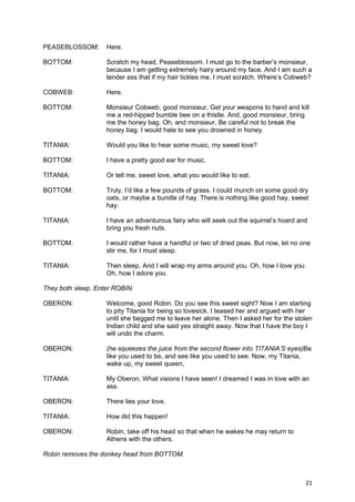 PEASEBLOSSOM:       Here.

BOTTOM:             Scratch my head, Peaseblossom. I must go to the barber’s monsieur,
                    because I am getting extremely hairy around my face. And I am such a
                    tender ass that if my hair tickles me, I must scratch. Where’s Cobweb?

COBWEB:             Here.

BOTTOM:             Monsieur Cobweb, good monsieur, Get your weapons to hand and kill
                    me a red-hipped bumble bee on a thistle. And, good monsieur, bring
                    me the honey bag. Oh, and monsieur, Be careful not to break the
                    honey bag. I would hate to see you drowned in honey.

TITANIA:            Would you like to hear some music, my sweet love?

BOTTOM:             I have a pretty good ear for music.

TITANIA:            Or tell me, sweet love, what you would like to eat.

BOTTOM:             Truly, I’d like a few pounds of grass. I could munch on some good dry
                    oats, or maybe a bundle of hay. There is nothing like good hay, sweet
                    hay.

TITANIA:            I have an adventurous fairy who will seek out the squirrel’s hoard and
                    bring you fresh nuts.

BOTTOM:             I would rather have a handful or two of dried peas. But now, let no one
                    stir me, for I must sleep.

TITANIA:            Then sleep. And I will wrap my arms around you. Oh, how I love you.
                    Oh, how I adore you.

They both sleep. Enter ROBIN.

OBERON:             Welcome, good Robin. Do you see this sweet sight? Now I am starting
                    to pity Titania for being so lovesick. I teased her and argued with her
                    until she begged me to leave her alone. Then I asked her for the stolen
                    Indian child and she said yes straight away. Now that I have the boy I
                    will undo the charm.

OBERON:             (he squeezes the juice from the second flower into TITANIA’S eyes)Be
                    like you used to be, and see like you used to see. Now, my Titania,
                    wake up, my sweet queen,

TITANIA:            My Oberon, What visions I have seen! I dreamed I was in love with an
                    ass.

OBERON:             There lies your love.

TITANIA:            How did this happen!

OBERON:             Robin, take off his head so that when he wakes he may return to
                    Athens with the others.

Robin removes the donkey head from BOTTOM.



                                                                                         21
 