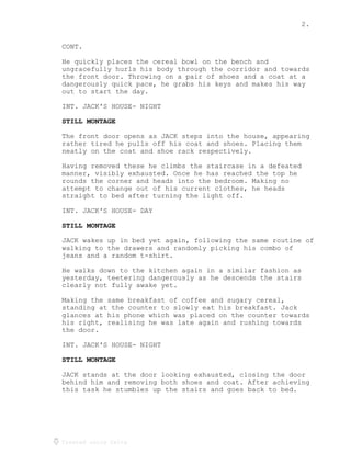 2.
Created using Celtx
CONT.
He quickly places the cereal bowl on the bench and
ungracefully hurls his body through the corridor and towards
the front door. Throwing on a pair of shoes and a coat at a
dangerously quick pace, he grabs his keys and makes his way
out to start the day.
INT. JACK'S HOUSE- NIGHT
STILL MONTAGE
The front door opens as JACK steps into the house, appearing
rather tired he pulls off his coat and shoes. Placing them
neatly on the coat and shoe rack respectively.
Having removed these he climbs the staircase in a defeated
manner, visibly exhausted. Once he has reached the top he
rounds the corner and heads into the bedroom. Making no
attempt to change out of his current clothes, he heads
straight to bed after turning the light off.
INT. JACK'S HOUSE- DAY
STILL MONTAGE
JACK wakes up in bed yet again, following the same routine of
walking to the drawers and randomly picking his combo of
jeans and a random t-shirt.
He walks down to the kitchen again in a similar fashion as
yesterday, teetering dangerously as he descends the stairs
clearly not fully awake yet.
Making the same breakfast of coffee and sugary cereal,
standing at the counter to slowly eat his breakfast. Jack
glances at his phone which was placed on the counter towards
his right, realising he was late again and rushing towards
the door.
INT. JACK'S HOUSE- NIGHT
STILL MONTAGE
JACK stands at the door looking exhausted, closing the door
behind him and removing both shoes and coat. After achieving
this task he stumbles up the stairs and goes back to bed.
 