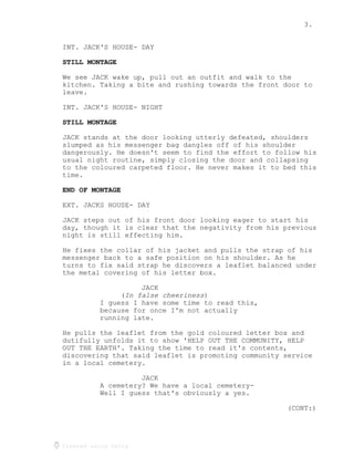 3.
Created using Celtx
INT. JACK'S HOUSE- DAY
STILL MONTAGE
We see JACK wake up, pull out an outfit and walk to the
kitchen. Taking a bite and rushing towards the front door to
leave.
INT. JACK'S HOUSE- NIGHT
STILL MONTAGE
JACK stands at the door looking utterly defeated, shoulders
slumped as his messenger bag dangles off of his shoulder
dangerously. He doesn't seem to find the effort to follow his
usual night routine, simply closing the door and collapsing
to the coloured carpeted floor. He never makes it to bed this
time.
END OF MONTAGE
EXT. JACKS HOUSE- DAY
JACK steps out of his front door looking eager to start his
day, though it is clear that the negativity from his previous
night is still effecting him.
He fixes the collar of his jacket and pulls the strap of his
messenger back to a safe position on his shoulder. As he
turns to fix said strap he discovers a leaflet balanced under
the metal covering of his letter box.
JACK
( )
In false cheeriness
I guess I have some time to read this,
because for once I'm not actually
running late.
He pulls the leaflet from the gold coloured letter box and
dutifully unfolds it to show 'HELP OUT THE COMMUNITY, HELP
OUT THE EARTH'. Taking the time to read it's contents,
discovering that said leaflet is promoting community service
in a local cemetery.
JACK
A cemetery? We have a local cemetery-
Well I guess that's obviously a yes.
(CONT:)
 