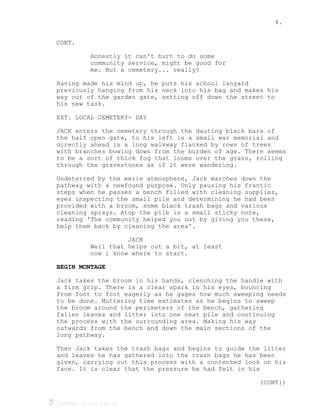 4.
Created using Celtx
CONT.
Honestly it can't hurt to do some
community service, might be good for
me. But a cemetery... really?
Having made his mind up, he puts his school lanyard
previously hanging from his neck into his bag and makes his
way out of the garden gate, setting off down the street to
his new task.
EXT. LOCAL CEMETERY- DAY
JACK enters the cemetery through the dauting black bars of
the half open gate, to his left is a small war memorial and
directly ahead is a long walkway flanked by rows of trees
with branches bowing down from the burden of age. There seems
to be a sort of thick fog that looms over the grass, rolling
through the gravestones as if it were wandering.
Undeterred by the eerie atmosphere, Jack marches down the
pathway with a newfound purpose. Only pausing his frantic
steps when he passes a bench filled with cleaning supplies,
eyes inspecting the small pile and determining he had been
provided with a broom, some black trash bags and various
cleaning sprays. Atop the pile is a small sticky note,
reading 'The community helped you out by giving you these,
help them back by cleaning the area'.
JACK
Well that helps out a bit, at least
now i know where to start.
BEGIN MONTAGE
Jack takes the broom in his hands, clenching the handle with
a firm grip. There is a clear spark in his eyes, bouncing
from foot to foot eagerly as he gages how much sweeping needs
to be done. Muttering time estimates as he begins to sweep
the broom around the perimeters of the bench, gathering
fallen leaves and litter into one neat pile and continuing
the process with the surrounding area. Making his way
outwards from the bench and down the main sections of the
long pathway.
Then Jack takes the trash bags and begins to guide the litter
and leaves he has gathered into the trash bags he has been
given, carrying out this process with a contented look on his
face. It is clear that the pressure he had felt in his
(CONT:)
 