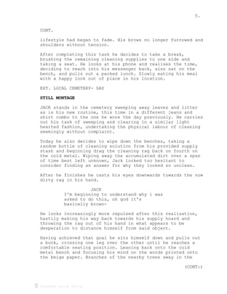 5.
Created using Celtx
CONT.
lifestyle had began to fade. His brows no longer furrowed and
shoulders without tension.
After completing this task he decides to take a break,
brushing the remaining cleaning supplies to one side and
taking a seat. He looks at his phone and realises the time,
deciding to reach into his messenger back, also sat on the
bench, and pulls out a packed lunch. Slowly eating his meal
with a happy look out of place in his location.
EXT. LOCAL CEMETERY- DAY
STILL MONTAGE
JACK stands in the cemetery sweeping away leaves and litter
as is his new routine, this time in a different jeans and
shirt combo to the one he wore the day previously. He carries
out his task of sweeping and clearing in a similar light
hearted fashion, undertaking the physical labour of cleaning
seemingly without complaint.
Today he also decides to wipe down the benches, taking a
random bottle of cleaning solution from his provided supply
stash and beginning drag the cleaning rag back on fourth on
the cold metal. Wiping away the accumulated dirt over a span
of time best left unknown, Jack looked too hesitant to
consider finding an answer for why they looked so unclean.
After he finishes he casts his eyes downwards towards the now
dirty rag in his hand.
JACK
I'm beginning to understand why i was
asked to do this, oh god it's
basically brown-
He looks increasingly more repulsed after this realisation,
hastily making his way back towards his supply hoard and
throwing the rag out of his hand in what appears to be
desperation to distance himself from said object.
Having achieved that goal he sits himself down and pulls out
a book, crossing one leg over the other until he reaches a
comfortable seating position. Leaning back onto the cold
metal bench and focusing his mind on the words printed onto
the beige paper. Branches of the nearby trees sway in the
(CONT:)
 