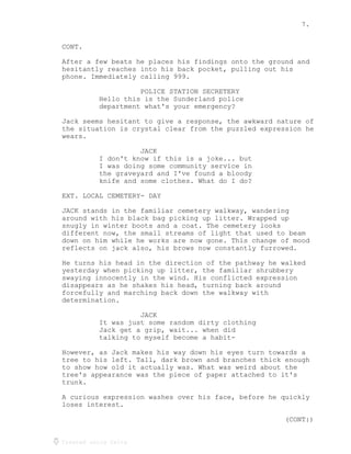 7.
Created using Celtx
CONT.
After a few beats he places his findings onto the ground and
hesitantly reaches into his back pocket, pulling out his
phone. Immediately calling 999.
POLICE STATION SECRETERY
Hello this is the Sunderland police
department what's your emergency?
Jack seems hesitant to give a response, the awkward nature of
the situation is crystal clear from the puzzled expression he
wears.
JACK
I don't know if this is a joke... but
I was doing some community service in
the graveyard and I've found a bloody
knife and some clothes. What do I do?
EXT. LOCAL CEMETERY- DAY
JACK stands in the familiar cemetery walkway, wandering
around with his black bag picking up litter. Wrapped up
snugly in winter boots and a coat. The cemetery looks
different now, the small streams of light that used to beam
down on him while he works are now gone. This change of mood
reflects on jack also, his brows now constantly furrowed.
He turns his head in the direction of the pathway he walked
yesterday when picking up litter, the familiar shrubbery
swaying innocently in the wind. His conflicted expression
disappears as he shakes his head, turning back around
forcefully and marching back down the walkway with
determination.
JACK
It was just some random dirty clothing
Jack get a grip, wait... when did
talking to myself become a habit-
However, as Jack makes his way down his eyes turn towards a
tree to his left. Tall, dark brown and branches thick enough
to show how old it actually was. What was weird about the
tree's appearance was the piece of paper attached to it's
trunk.
A curious expression washes over his face, before he quickly
loses interest.
(CONT:)
 