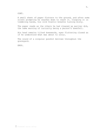 9.
Created using Celtx
CONT.
A small sheet of paper flutters to the ground, and after some
silent prompting he reaches down to reach it. Clasping it in
trembling hands, his cold frantic breaths turning misty.
The paper reads as the others he had cleaned up earlier did,
the same warning of curiosity being a person's downfall.
His head remains tilted downwards, eyes fluttering closed as
if he understood what was about to occur.
The sound of a singular gunshot bellows throughout the
graveyard.
ENDS.
 