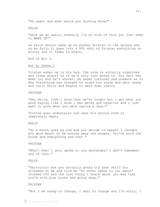 10.
Created using Celtx
"Oh yeah? and what would you fucking know?"
FELIX
"Here we go again, honestly i'm so sick of this you just need
to WAKE UP!"
as Felix shouts wake up he pushes Tristan to the ground and
as he falls it goes into a POV shot of Tristan everything is
blurry and it fades to black.
End of Act 3.
Act 4, Scene 1
______________
Tristan wakes up in his bed. the room is actually organised
and clean almost as if he's only just moved in. His hair has
been cut and he's shaven. He seems confused and unaware as to
why everything has changed he stops his alarm and gets ready
and calls Felix and begins to walk down stairs
TRISTAN
"Hey Felix, look i know that we've fought but i get what you
were saying like i know i was being and negative and i just
want to give what you were saying a chan-"
Tristan goes downstairs and sees his dining room is
completely empty
FELIX
"So a month goes by and now you decide to speak? I thought
you were meant to be moving away now anyway. You've sold the
house and everything and that."
TRISTAN
"What? How? I only spoke to you yesterday? I don't remember
any of that."
FELIX
"Seriously? Are you actually gonna try that shit? You
screamed at me and told me 'to never speak to you again'
stormed off and the last thing i heard about you was that
you'd sold your house and going away."
TRISTAN
"But I am ready to change, I want to change and I'm sorry. I
 