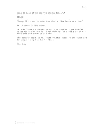 11.
Created using Celtx
want to make it up too you and my family."
FELIX
"Tough Shit. You've made your choice. Now leave me alone."
Felix hangs up the phone
Tristan looks distraught he can't believe he's got what he
asked for all he can do is sit down on the floor flat on his
back with his hands on his head
The credits begin to roll with Tristan still on the floor and
Poltergeists by Sam Fender plays
The End.
 