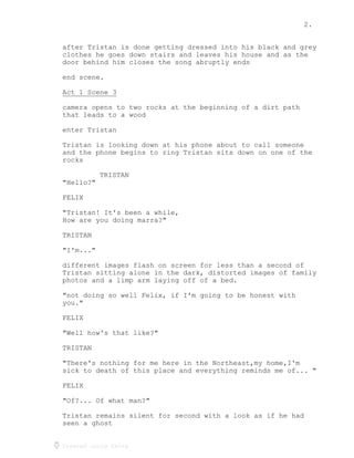 2.
Created using Celtx
after Tristan is done getting dressed into his black and grey
clothes he goes down stairs and leaves his house and as the
door behind him closes the song abruptly ends
end scene.
Act 1 Scene 3
_____________
camera opens to two rocks at the beginning of a dirt path
that leads to a wood
enter Tristan
Tristan is looking down at his phone about to call someone
and the phone begins to ring Tristan sits down on one of the
rocks
TRISTAN
"Hello?"
FELIX
"Tristan! It's been a while,
How are you doing marra?"
TRISTAN
"I'm..."
different images flash on screen for less than a second of
Tristan sitting alone in the dark, distorted images of family
photos and a limp arm laying off of a bed.
"not doing so well Felix, if I'm going to be honest with
you."
FELIX
"Well how's that like?"
TRISTAN
"There's nothing for me here in the Northeast,my home,I'm
sick to death of this place and everything reminds me of... "
FELIX
"Of?... Of what man?"
Tristan remains silent for second with a look as if he had
seen a ghost
 