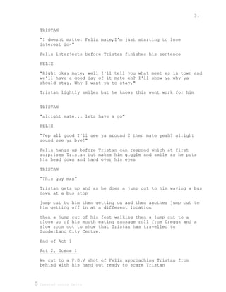 3.
Created using Celtx
TRISTAN
"I doesnt matter Felix mate,I'm just starting to lose
interest in-"
Felix interjects before Tristan finishes his sentence
FELIX
"Right okay mate, well I'll tell you what meet es in town and
we'll have a good day of it mate eh? I'll show ya why ya
should stay. Why I want ya to stay."
Tristan lightly smiles but he knows this wont work for him
TRISTAN
"alright mate... lets have a go"
FELIX
"Yep all good I'll see ya around 2 then mate yeah? alright
sound see ya bye!"
Felix hangs up before Tristan can respond which at first
surprises Tristan but makes him giggle and smile as he puts
his head down and hand over his eyes
TRISTAN
"This guy man"
Tristan gets up and as he does a jump cut to him waving a bus
down at a bus stop
jump cut to him then getting on and then another jump cut to
him getting off in at a different location
then a jump cut of his feet walking then a jump cut to a
close up of his mouth eating sausage roll from Greggs and a
slow zoom out to show that Tristan has travelled to
Sunderland City Centre.
End of Act 1
Act 2, Scene 1
______________
We cut to a P.O.V shot of Felix approaching Tristan from
behind with his hand out ready to scare Tristan
 