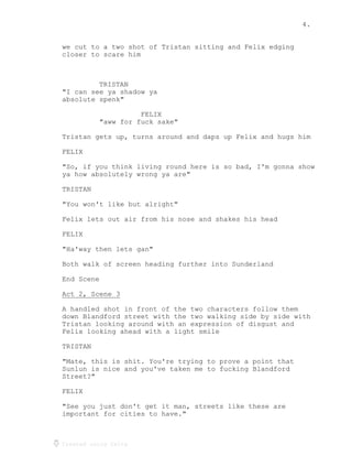 4.
Created using Celtx
we cut to a two shot of Tristan sitting and Felix edging
closer to scare him
TRISTAN
"I can see ya shadow ya
absolute spenk"
FELIX
"aww for fuck sake"
Tristan gets up, turns around and daps up Felix and hugs him
FELIX
"So, if you think living round here is so bad, I'm gonna show
ya how absolutely wrong ya are"
TRISTAN
"You won't like but alright"
Felix lets out air from his nose and shakes his head
FELIX
"Ha'way then lets gan"
Both walk of screen heading further into Sunderland
End Scene
Act 2, Scene 3
______________
A handled shot in front of the two characters follow them
down Blandford street with the two walking side by side with
Tristan looking around with an expression of disgust and
Felix looking ahead with a light smile
TRISTAN
"Mate, this is shit. You're trying to prove a point that
Sunlun is nice and you've taken me to fucking Blandford
Street?"
FELIX
"See you just don't get it man, streets like these are
important for cities to have."
 