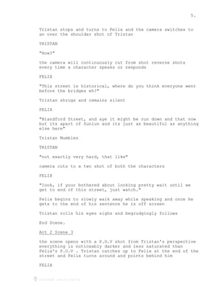 5.
Created using Celtx
Tristan stops and turns to Felix and the camera switches to
an over the shoulder shot of Tristan
TRISTAN
"How?"
the camera will continuously cut from shot reverse shots
every time a character speaks or responds
FELIX
"This street is historical, where do you think everyone went
before the bridges eh?"
Tristan shrugs and remains silent
FELIX
"Blandford Street, and aye it might be run down and that now
but its apart of Sunlun and its just as beautiful as anything
else here"
Tristan Mumbles
TRISTAN
"not exactly very hard, that like"
camera cuts to a two shot of both the characters
FELIX
"look, if your bothered about looking pretty wait until we
get to end of this street, just watch."
Felix begins to slowly walk away while speaking and once he
gets to the end of his sentence he is off screen
Tristan rolls his eyes sighs and begrudgingly follows
End Scene.
Act 2 Scene 3
_____________
the scene opens with a P.O.V shot from Tristan's perspective
everything is noticeably darker and less saturated than
Felix's P.O.V . Tristan catches up to Felix at the end of the
street and Felix turns around and points behind him
FELIX
 