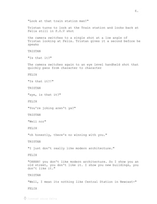 6.
Created using Celtx
"Look at that train station man!"
Tristan turns to look at the Train station and looks back at
Felix still in P.O.V shot
the camera switches to a single shot at a low angle of
Tristan looking at Felix. Tristan gives it a second before he
speaks
TRISTAN
"Is that it?"
The camera switches again to an eye level handheld shot that
quickly pans from character to character
FELIX
"Is that it?!"
TRISTAN
"aye, is that it?"
FELIX
"You're joking aren't ya?"
TRISTAN
"Well nor"
FELIX
"oh honestly, there's no winning with you."
TRISTAN
"I just don't really like modern architecture."
FELIX
"OHHHH! you don't like modern architecture. So I show you an
old street, you don't like it. I show you new buildings, you
don't like it."
TRISTAN
"Well, I mean its nothing like Central Station in Newcast-"
FELIX
 