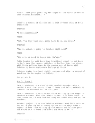 7.
Created using Celtx
"Don't! next your gonna say the Angel of the North is better
than Penshaw Monument..."
there's a moment of silence and a shot reverse shot of both
characters
TRISTAN
"I meeeeaaannnnnnn"
FELIX
"Nat. You know what were gonna have to do now like."
TRISTAN
"Are we actually going to Penshaw right now?"
FELIX
"Why aye, ya need to learn man. Ha'way."
Felix begins to walk back down Blandford street to get back
to Park Lane the camera switches to further down the street
with Felix walking towards the camera out of focus with
Tristan in focus stationary looking at Felix
Tristan shakes his head visibly annoyed and after a second of
watching him he begins to follow.
End Of Act 2.
Act 3, Scene 1
______________
fade transition to a sign of the Penshaw monument with a
handheld shot that turns to see Tristan and Felix walking up
towards the monument on the dirt path
fade transition to Tristan and Felix walking up the steps to
Penshaw Monument with the camera zoomed in on them intially
then zooms out to show how far away and small they are to the
monument
Another jumpcut to on the Penshaw Monument with both Tristan
and Felix panting while coming up the stairs they start t
appear in shot from walking up the stairs and Tristan puts
his hands on his knees and turns his head to Felix
TRISTAN
 