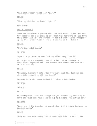 8.
Created using Celtx
"Was that really worth it? *pant*"
FELIX
"Shut up whining ya freak. *pant*"
end scene
Act 3, Scene 2
______________
Time has noticeably passed with the sun about to set and the
two friends are sat looking out from the monument on the town
that they live in. The camera is behind them slowly creeping
up on them until Felix turns and speaks to his friend
FELIX
"It's beautiful mate."
TRISTAN
"aye...only cause we are fucking miles away from it"
Felix pulls a disgusted face in disbelief at Tristan's
continuous negative attitude toward the North East and he is
at his wits end
FELIX
"Tristan, honestly mate. Can you just shut the fuck up and
stop being negative all the time?"
Tristan is a bit taken a back by Felix's aggression
TRISTAN
"What?"
FELIX
"Honestly man, I've had enough of you constantly shutting me
down and that and your just doing my heading you little rat"
TRISTAN
"Well sorry for wanting to spend time with my mate because im
feeling down."
FELIX
"Aye and you make every cunt around you down as well. Like
 