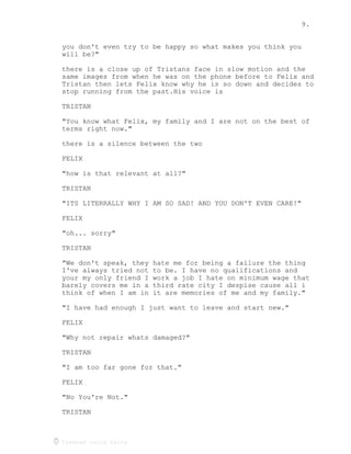 9.
Created using Celtx
you don't even try to be happy so what makes you think you
will be?"
there is a close up of Tristans face in slow motion and the
same images from when he was on the phone before to Felix and
Tristan then lets Felix know why he is so down and decides to
stop running from the past.His voice is
TRISTAN
"You know what Felix, my family and I are not on the best of
terms right now."
there is a silence between the two
FELIX
"how is that relevant at all?"
TRISTAN
"ITS LITERRALLY WHY I AM SO SAD! AND YOU DON'T EVEN CARE!"
FELIX
"oh... sorry"
TRISTAN
"We don't speak, they hate me for being a failure the thing
I've always tried not to be. I have no qualifications and
your my only friend I work a job I hate on minimum wage that
barely covers me in a third rate city I despise cause all i
think of when I am in it are memories of me and my family."
"I have had enough I just want to leave and start new."
FELIX
"Why not repair whats damaged?"
TRISTAN
"I am too far gone for that."
FELIX
"No You're Not."
TRISTAN
 