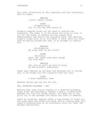 CONTINUED: 2.
She looks intensively at the cigarette and then hesitantly
back to Logan.
SWEETAH
I don’t smoke, thanks
LOGAN
(Suggestively)
Try it, you may even enjoy it
Gingerly Sweetah holds out her hand to receive the
cigarette. She takes it to her mouth and tries to draw it
in, but the smoke is choking and she coughs with
embarrassment and offers the cigarette back. She observes
Logan’s slight grin as he retrieves it back. With his other
hand he gently touches her arm, in an attempt to console
her.
SWEETAH
(Confidently)
My song, what do you think?
LOGAN
(Politely)
Yeah, OK, needs some work though
You free now?
SWEETAH
Yes, but we can’t go back to mine,
my dad wouldn’t understand
Logan eyes Sweetah up and down and gestures her to follow
him, as he stumps out the cigarette with his foot.
LOGAN
I know somewhere, come
Sweetah smiles and the two set off.
EXT. DESERTED ALLEYWAY - DAY
Walking down some stairs leading to a deserted alleyway,
Logan stops and discreetly removes a small, unidentified
package out from his jacket pocket. He takes one of the
pills out of the package and offers the other to Sweetah.
Taken by surprise, Sweetah takes a huge breath of fresh air.
She steps back and shakes her head, whilst looking deep into
Logan’s widening eyes as he alluringly licks his lips. She
becomes emotionless.
 