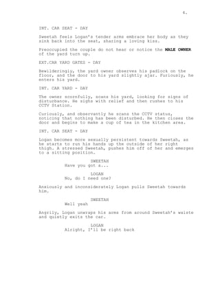 4.
INT. CAR SEAT - DAY
Sweetah feels Logan’s tender arms embrace her body as they
sink back into the seat, sharing a loving kiss.
Preoccupied the couple do not hear or notice the MALE OWNER
of the yard turn up.
EXT.CAR YARD GATES - DAY
Bewilderingly, the yard owner observes his padlock on the
floor, and the door to his yard slightly ajar. Furiously, he
enters his yard.
INT. CAR YARD - DAY
The owner scornfully, scans his yard, looking for signs of
disturbance. He sighs with relief and then rushes to his
CCTV Station.
Curiously, and observantly he scans the CCTV status,
noticing that nothing has been disturbed. He then closes the
door and begins to make a cup of tea in the kitchen area.
INT. CAR SEAT - DAY
Logan becomes more sexually persistent towards Sweetah, as
he starts to run his hands up the outside of her right
thigh. A stressed Sweetah, pushes him off of her and emerges
to a sitting position.
SWEETAH
Have you got a...
LOGAN
No, do I need one?
Anxiously and inconsiderately Logan pulls Sweetah towards
him.
SWEETAH
Well yeah
Angrily, Logan unwraps his arms from around Sweetah’s waiste
and quietly exits the car.
LOGAN
Alright, I’ll be right back
 