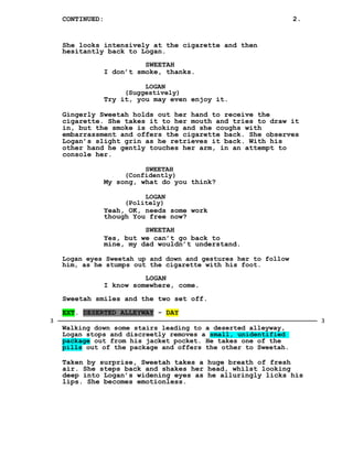 CONTINUED: 2.
She looks intensively at the cigarette and then
hesitantly back to Logan.
SWEETAH
I don’t smoke, thanks.
LOGAN
(Suggestively)
Try it, you may even enjoy it.
Gingerly Sweetah holds out her hand to receive the
cigarette. She takes it to her mouth and tries to draw it
in, but the smoke is choking and she coughs with
embarrassment and offers the cigarette back. She observes
Logan’s slight grin as he retrieves it back. With his
other hand he gently touches her arm, in an attempt to
console her.
SWEETAH
(Confidently)
My song, what do you think?
LOGAN
(Politely)
Yeah, OK, needs some work
though You free now?
SWEETAH
Yes, but we can’t go back to
mine, my dad wouldn’t understand.
Logan eyes Sweetah up and down and gestures her to follow
him, as he stumps out the cigarette with his foot.
LOGAN
I know somewhere, come.
Sweetah smiles and the two set off.
EXT. DESERTED ALLEYWAY - DAY
Walking down some stairs leading to a deserted alleyway,
Logan stops and discreetly removes a small, unidentified
package out from his jacket pocket. He takes one of the
pills out of the package and offers the other to Sweetah.
Taken by surprise, Sweetah takes a huge breath of fresh
air. She steps back and shakes her head, whilst looking
deep into Logan’s widening eyes as he alluringly licks his
lips. She becomes emotionless.
33
 