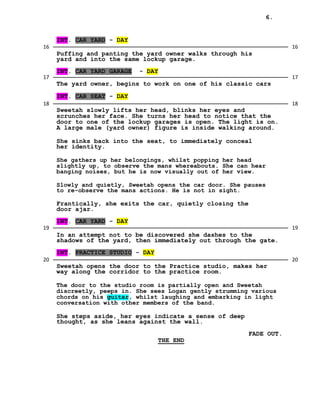 6.
INT. CAR YARD - DAY
Puffing and panting the yard owner walks through his
yard and into the same lockup garage.
INT. CAR YARD GARAGE - DAY
The yard owner, begins to work on one of his classic cars
INT. CAR SEAT - DAY
Sweetah slowly lifts her head, blinks her eyes and
scrunches her face. She turns her head to notice that the
door to one of the lockup garages is open. The light is on.
A large male (yard owner) figure is inside walking around.
She sinks back into the seat, to immediately conceal
her identity.
She gathers up her belongings, whilst popping her head
slightly up, to observe the mans whereabouts. She can hear
banging noises, but he is now visually out of her view.
Slowly and quietly, Sweetah opens the car door. She pauses
to re-observe the mans actions. He is not in sight.
Frantically, she exits the car, quietly closing the
door ajar.
INT. CAR YARD - DAY
In an attempt not to be discovered she dashes to the
shadows of the yard, then immediately out through the gate.
INT. PRACTICE STUDIO - DAY
Sweetah opens the door to the Practice studio, makes her
way along the corridor to the practice room.
The door to the studio room is partially open and Sweetah
discreetly, peeps in. She sees Logan gently strumming various
chords on his guitar, whilst laughing and embarking in light
conversation with other members of the band.
She steps aside, her eyes indicate a sense of deep
thought, as she leans against the wall.
FADE OUT.
THE END
1616
1717
1818
1919
2020
 