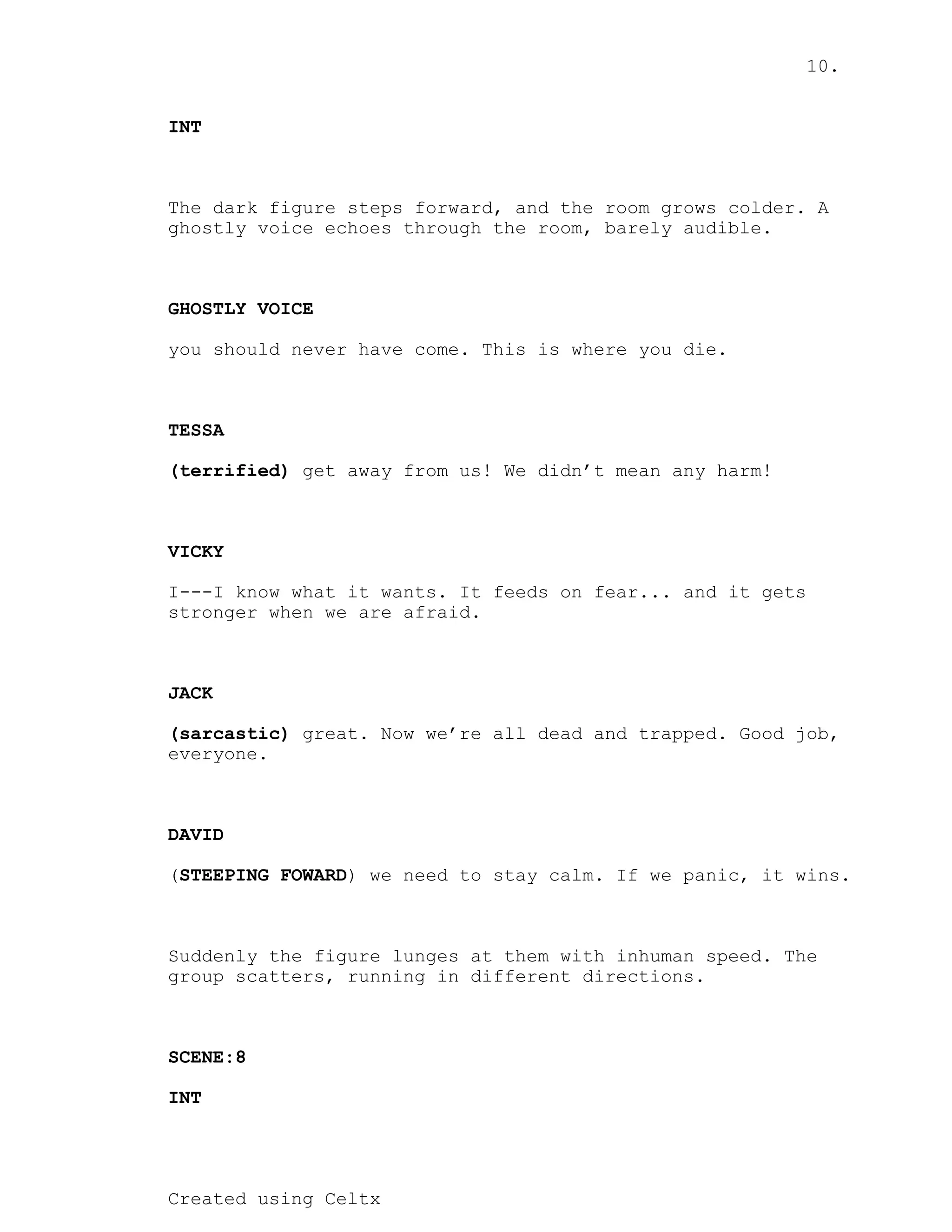10.
Created using Celtx
INT
The dark figure steps forward, and the room grows colder. A
ghostly voice echoes through the room, barely audible.
GHOSTLY VOICE
you should never have come. This is where you die.
TESSA
get away from us! We didn’t mean any harm!
(terrified)
VICKY
I---I know what it wants. It feeds on fear... and it gets
stronger when we are afraid.
JACK
great. Now we’re all dead and trapped. Good job,
(sarcastic)
everyone.
DAVID
( ) we need to stay calm. If we panic, it wins.
STEEPING FOWARD
Suddenly the figure lunges at them with inhuman speed. The
group scatters, running in different directions.
SCENE:8
INT
 