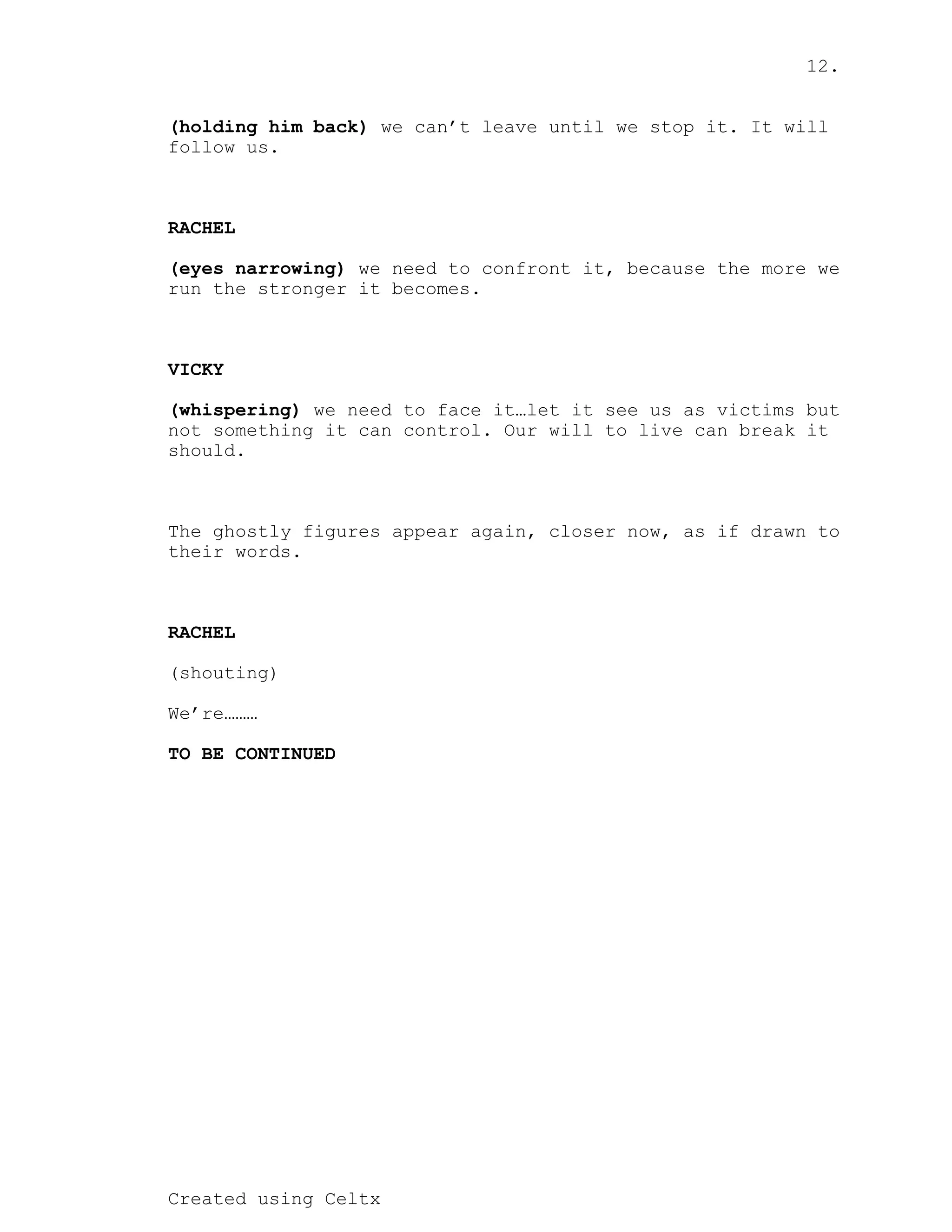 12.
Created using Celtx
we can’t leave until we stop it. It will
(holding him back)
follow us.
RACHEL
we need to confront it, because the more we
(eyes narrowing)
run the stronger it becomes.
VICKY
we need to face it…let it see us as victims but
(whispering)
not something it can control. Our will to live can break it
should.
The ghostly figures appear again, closer now, as if drawn to
their words.
RACHEL
(shouting)
We’re………
TO BE CONTINUED
 