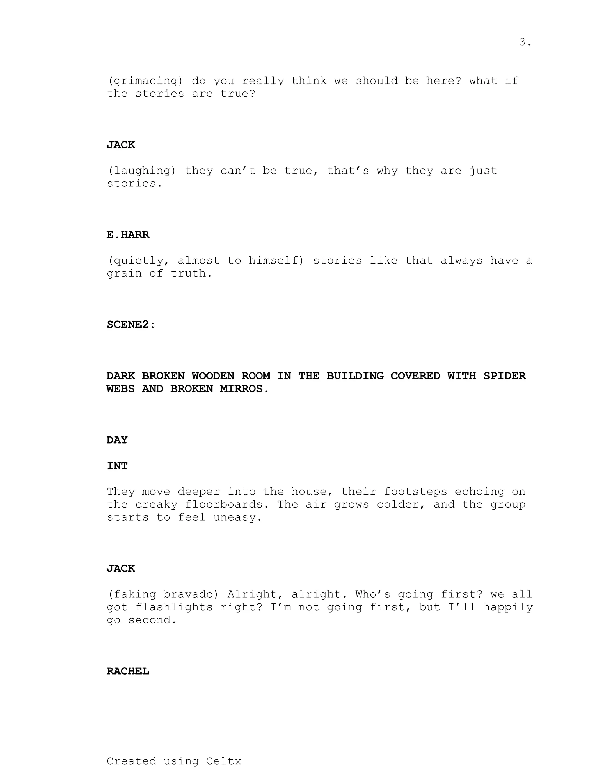 3.
Created using Celtx
(grimacing) do you really think we should be here? what if
the stories are true?
JACK
(laughing) they can’t be true, that’s why they are just
stories.
E.HARR
(quietly, almost to himself) stories like that always have a
grain of truth.
SCENE2:
DARK BROKEN WOODEN ROOM IN THE BUILDING COVERED WITH SPIDER
WEBS AND BROKEN MIRROS.
DAY
INT
They move deeper into the house, their footsteps echoing on
the creaky floorboards. The air grows colder, and the group
starts to feel uneasy.
JACK
(faking bravado) Alright, alright. Who’s going first? we all
got flashlights right? I’m not going first, but I’ll happily
go second.
RACHEL
 