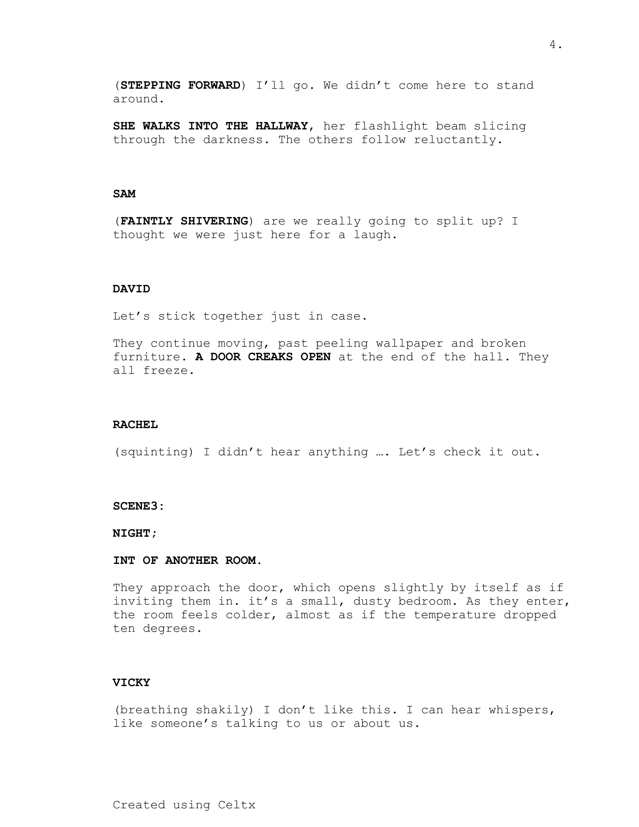 4.
Created using Celtx
( ) I’ll go. We didn’t come here to stand
STEPPING FORWARD
around.
, her flashlight beam slicing
SHE WALKS INTO THE HALLWAY
through the darkness. The others follow reluctantly.
SAM
( ) are we really going to split up? I
FAINTLY SHIVERING
thought we were just here for a laugh.
DAVID
Let’s stick together just in case.
They continue moving, past peeling wallpaper and broken
furniture. at the end of the hall. They
A DOOR CREAKS OPEN
all freeze.
RACHEL
(squinting) I didn’t hear anything …. Let’s check it out.
SCENE3:
NIGHT;
INT OF ANOTHER ROOM.
They approach the door, which opens slightly by itself as if
inviting them in. it’s a small, dusty bedroom. As they enter,
the room feels colder, almost as if the temperature dropped
ten degrees.
VICKY
(breathing shakily) I don’t like this. I can hear whispers,
like someone’s talking to us or about us.
 