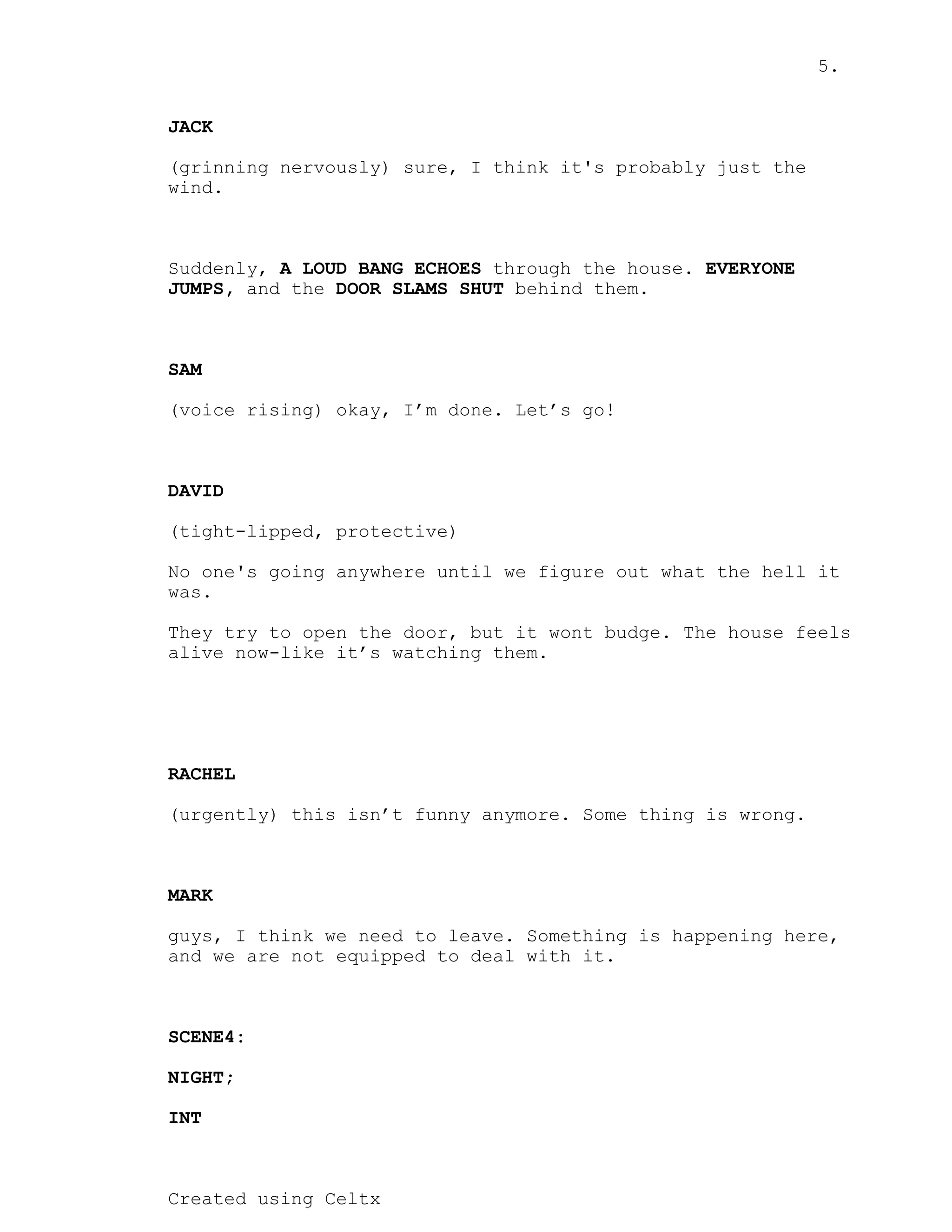 5.
Created using Celtx
JACK
(grinning nervously) sure, I think it's probably just the
wind.
Suddenly, through the house.
A LOUD BANG ECHOES EVERYONE
and the behind them.
JUMPS, DOOR SLAMS SHUT
SAM
(voice rising) okay, I’m done. Let’s go!
DAVID
(tight-lipped, protective)
No one's going anywhere until we figure out what the hell it
was.
They try to open the door, but it wont budge. The house feels
alive now-like it’s watching them.
RACHEL
(urgently) this isn’t funny anymore. Some thing is wrong.
MARK
guys, I think we need to leave. Something is happening here,
and we are not equipped to deal with it.
SCENE4:
NIGHT;
INT
 