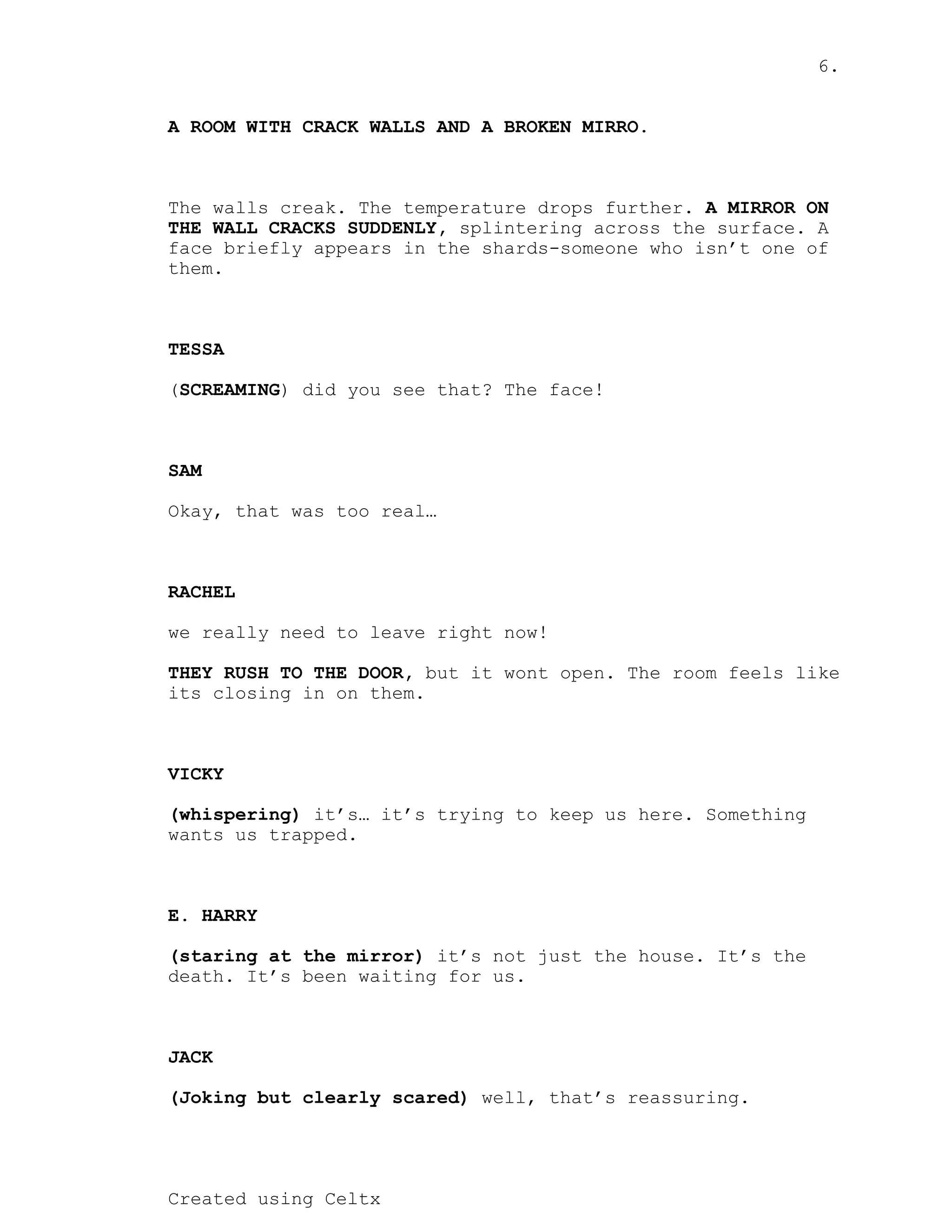 6.
Created using Celtx
A ROOM WITH CRACK WALLS AND A BROKEN MIRRO.
The walls creak. The temperature drops further. A MIRROR ON
splintering across the surface. A
THE WALL CRACKS SUDDENLY,
face briefly appears in the shards-someone who isn’t one of
them.
TESSA
( ) did you see that? The face!
SCREAMING
SAM
Okay, that was too real…
RACHEL
we really need to leave right now!
but it wont open. The room feels like
THEY RUSH TO THE DOOR,
its closing in on them.
VICKY
it’s… it’s trying to keep us here. Something
(whispering)
wants us trapped.
E. HARRY
it’s not just the house. It’s the
(staring at the mirror)
death. It’s been waiting for us.
JACK
well, that’s reassuring.
(Joking but clearly scared)
 