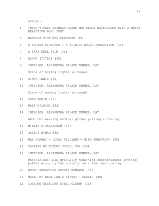 2.
enough.
4 INTER-TITLES BETWEEN SCENE AND BLACK BACKGROUND WITH A WHITE
HELVETICA BOLD FONT
5 BLUEBOX PICTURES PRESENTS (3S)
6 A TECHNO PICTURES / A SLIDING DOORS PRODUCTION (3S)
7 A TARA NELL FILM (3S)
8 ALONE (TITLE) (3S)
9 INTERIOR. ALEXANDRA PALACE TUNNEL. DAY
Scene of moving lights in tunnel
10 SIMON LEWIS (3S)
11 INTERIOR. ALEXANDRA PALACE TUNNEL. DAY
Scene of moving lights in tunnel
12 LUKE TOBIN (3S)
13 KATE WILKINS (3S)
14 INTERIOR. ALEXANDRA PALACE TUNNEL. DAY
Abductor wearing medical gloves pulling a trolley
15 MILLIE O'CALLAGHAN (3S)
16 JESICA NYMAN (3S)
17 MAX CONWAY - LUCAS WILLIAMS - MIKE ARMSTRONG (3S)
18 CASTING BY ANTONY JONES, CSA (3S)
19 INTERIOR. ALEXANDRA PALACE TUNNEL. DAY
Unconscious Luke gradually regaining consciousness getting
pulled along by the abductor on a flat bed trolley
20 MUSIC SUPAVISOR SOPHIE ROMANER (3S)
21 MUSIC BY WEST LOUIS RIVVET - CARNAC (3S)
22 COSTUME DESIGNER SYBIL OLDHAM (3S)
 