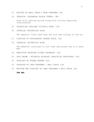 3.
23 EDDITED BY NELL TOBIN & TARA FREEDMAN (3S)
24 INTERIOR. ALEXANDRA PALACE TUNNEL. DAY
Luke still getting pulled along with trolley regaining
consciousness
25 PRODUCTION DESGINER VICTORIA PERRY (3S)
26 INTERIOR. MYSTERIOUS ROOM.
The abductor lifts Luke from the flat bed trolley to mid air
27 DIRECTOR OF PHOTOGRAPHY DARREN SMITH (3S)
28 INTERIOR. MYSTERIOUS ROOM.
The abductor continues to lift Luke and places him on a small
bed
29 EXECUTIVE PRODUCER VICENT SADOWASKI (3S)
30 SAUL BROWN - MICHELLE NICHOLAS (EXECUTIVE PRODUCERS) (3S)
31 PRODUCEY BY THOMAS KEENEN (3S)
32 PRODUCED BY TARA FREEDMAN - NELL TOBIN (3S)
33 WRITTEN AND DIRECTED BY TARA FREEDMAN & NELL TOBIN (3S)
THE END
 
