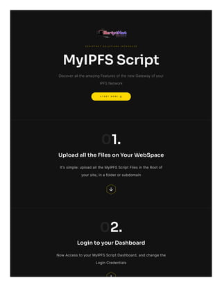 S T A R T N O W !
S C R I P T N E T S O L U T I O N S I N T R O D U C E
MyIPFSScript
Discover all the amazing Features of the new Gateway of your
IPFS Network
01.
UploadalltheFilesonYourWebSpace
It's simple: upload all the MyIPFS Script Files in the Root of
your site, in a folder or subdomain
02.
LogintoyourDashboard
Now Access to your MyIPFS Script Dashboard, and change the
Login Credentials
 