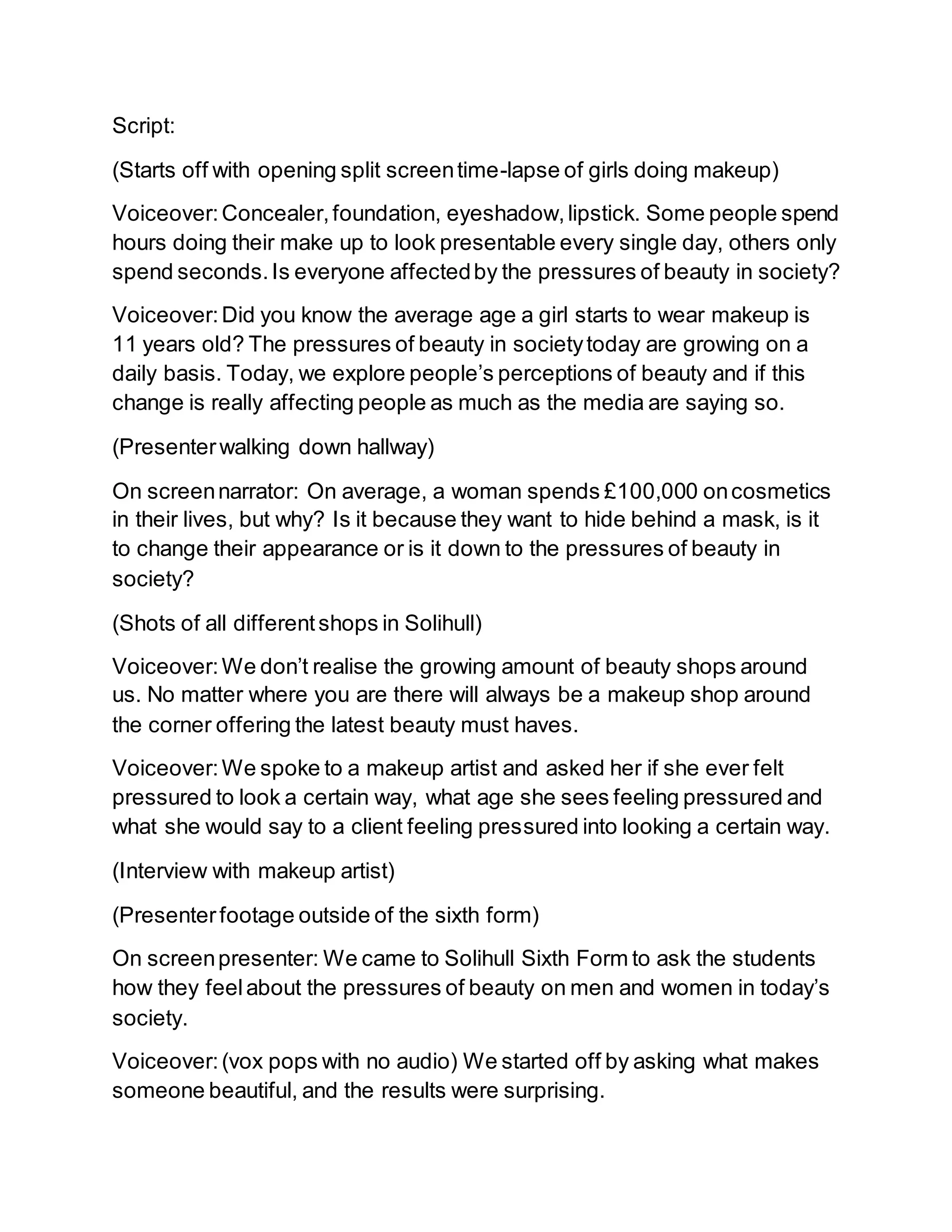 Script:
(Starts off with opening split screentime-lapse of girls doing makeup)
Voiceover:Concealer,foundation, eyeshadow,lipstick. Some people spend
hours doing their make up to look presentable every single day, others only
spend seconds.Is everyone affectedby the pressures of beauty in society?
Voiceover:Did you know the average age a girl starts to wear makeup is
11 years old? The pressures of beauty in societytoday are growing on a
daily basis. Today, we explore people’s perceptions of beauty and if this
change is really affecting people as much as the media are saying so.
(Presenterwalking down hallway)
On screennarrator: On average, a woman spends £100,000 oncosmetics
in their lives, but why? Is it because they want to hide behind a mask, is it
to change their appearance or is it down to the pressures of beauty in
society?
(Shots of all differentshops in Solihull)
Voiceover:We don’t realise the growing amount of beauty shops around
us. No matter where you are there will always be a makeup shop around
the corner offering the latest beauty must haves.
Voiceover:We spoke to a makeup artist and asked her if she ever felt
pressured to look a certain way, what age she sees feeling pressured and
what she would say to a client feeling pressured into looking a certain way.
(Interview with makeup artist)
(Presenterfootage outside of the sixth form)
On screenpresenter: We came to Solihull Sixth Form to ask the students
how they feelabout the pressures of beauty on men and women in today’s
society.
Voiceover:(vox pops with no audio) We started off by asking what makes
someone beautiful, and the results were surprising.
 