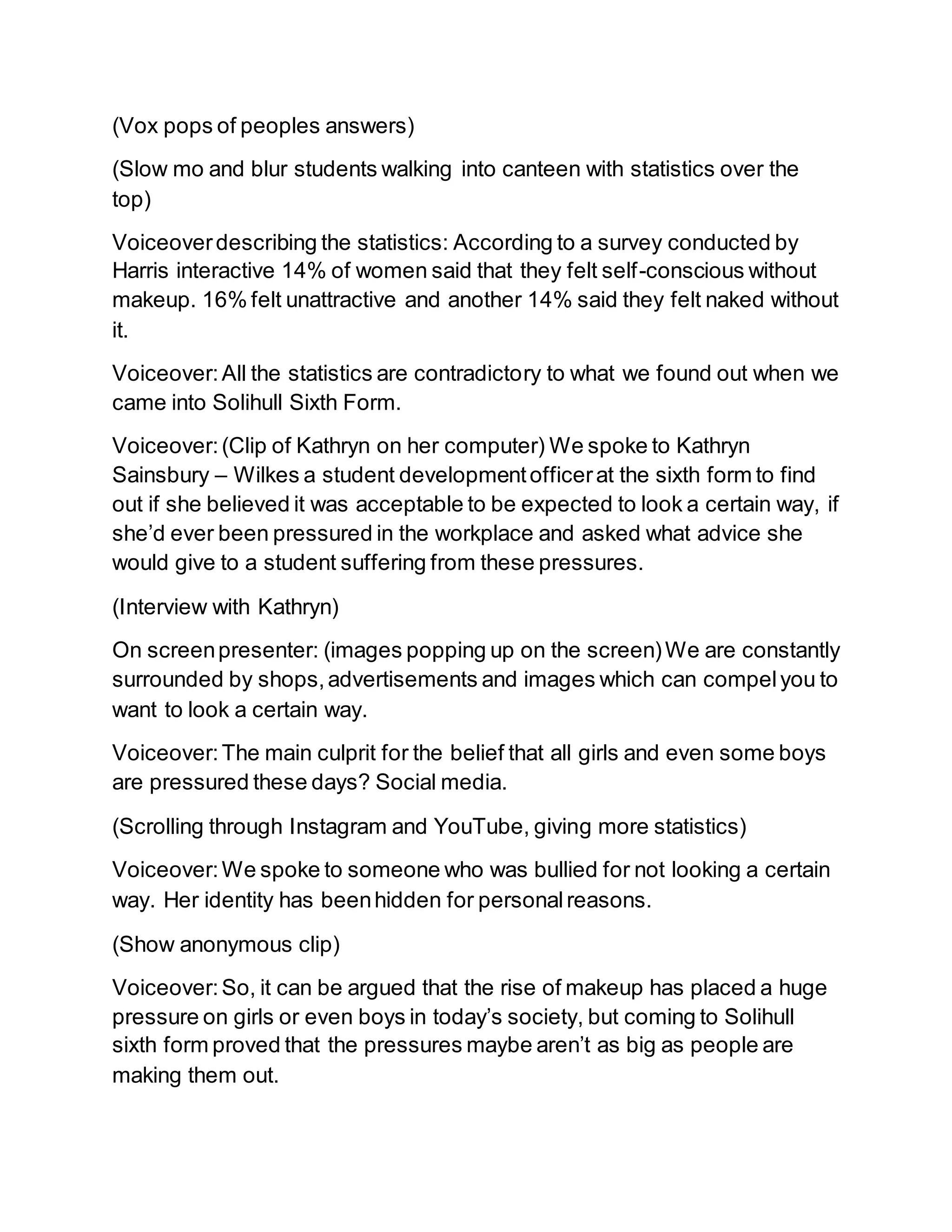 (Vox pops of peoples answers)
(Slow mo and blur students walking into canteen with statistics over the
top)
Voiceoverdescribing the statistics: According to a survey conducted by
Harris interactive 14% of women said that they felt self-conscious without
makeup. 16% felt unattractive and another 14% said they felt naked without
it.
Voiceover:All the statistics are contradictory to what we found out when we
came into Solihull Sixth Form.
Voiceover:(Clip of Kathryn on her computer) We spoke to Kathryn
Sainsbury – Wilkes a student developmentofficerat the sixth form to find
out if she believed it was acceptable to be expected to look a certain way, if
she’d ever been pressured in the workplace and asked what advice she
would give to a student suffering from these pressures.
(Interview with Kathryn)
On screenpresenter: (images popping up on the screen)We are constantly
surrounded by shops,advertisements and images which can compelyou to
want to look a certain way.
Voiceover:The main culprit for the belief that all girls and even some boys
are pressured these days? Social media.
(Scrolling through Instagram and YouTube, giving more statistics)
Voiceover:We spoke to someone who was bullied for not looking a certain
way. Her identity has beenhidden for personalreasons.
(Show anonymous clip)
Voiceover:So, it can be argued that the rise of makeup has placed a huge
pressure on girls or even boys in today’s society, but coming to Solihull
sixth form proved that the pressures maybe aren’t as big as people are
making them out.
 
