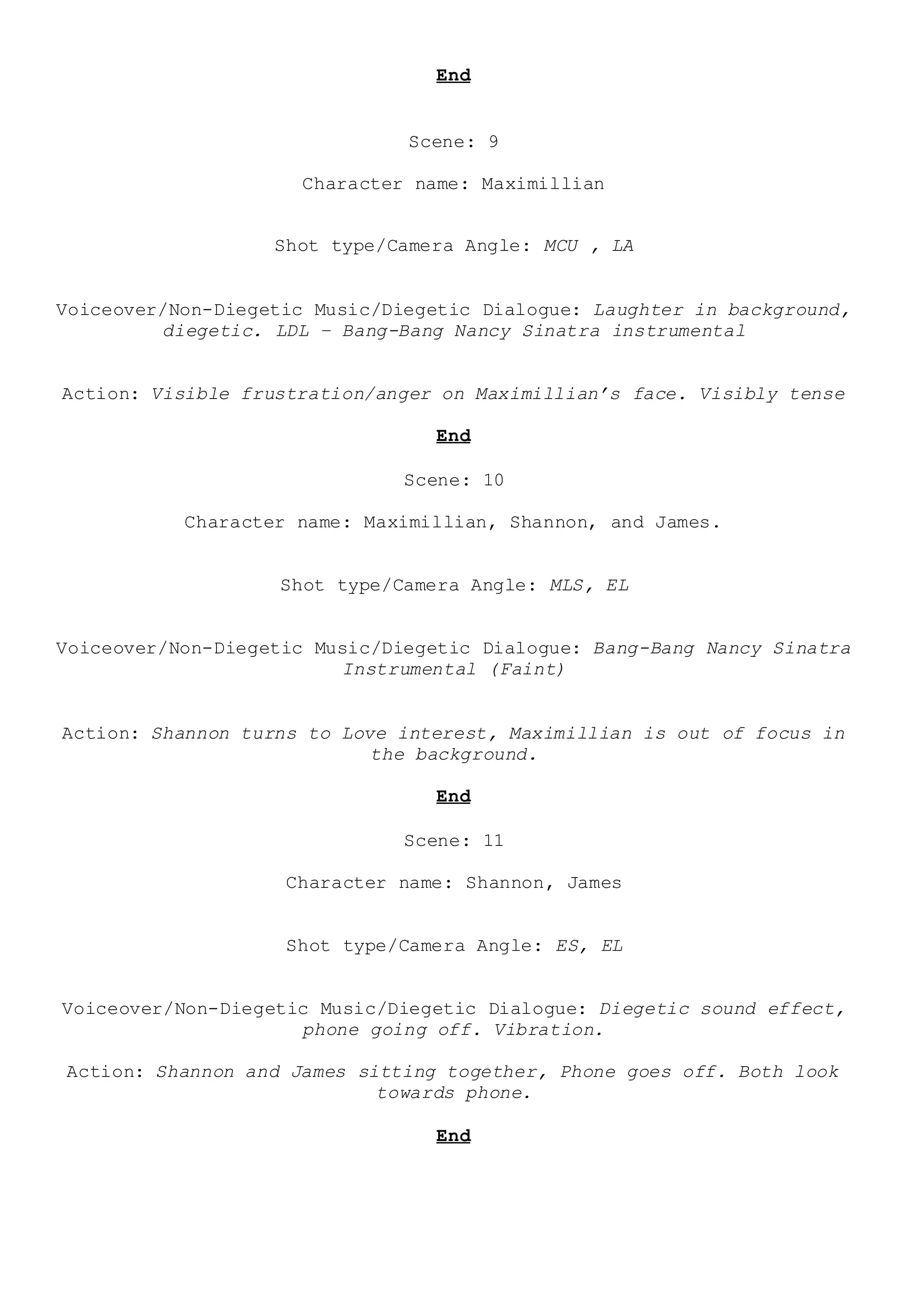 End
Scene: 9
Character name: Maximillian
Shot type/Camera Angle: MCU , LA
Voiceover/Non-Diegetic Music/Diegetic Dialogue: Laughter in background,
diegetic. LDL – Bang-Bang Nancy Sinatra instrumental
Action: Visible frustration/anger on Maximillian’s face. Visibly tense
End
Scene: 10
Character name: Maximillian, Shannon, and James.
Shot type/Camera Angle: MLS, EL
Voiceover/Non-Diegetic Music/Diegetic Dialogue: Bang-Bang Nancy Sinatra
Instrumental (Faint)
Action: Shannon turns to Love interest, Maximillian is out of focus in
the background.
End
Scene: 11
Character name: Shannon, James
Shot type/Camera Angle: ES, EL
Voiceover/Non-Diegetic Music/Diegetic Dialogue: Diegetic sound effect,
phone going off. Vibration.
Action: Shannon and James sitting together, Phone goes off. Both look
towards phone.
End
 