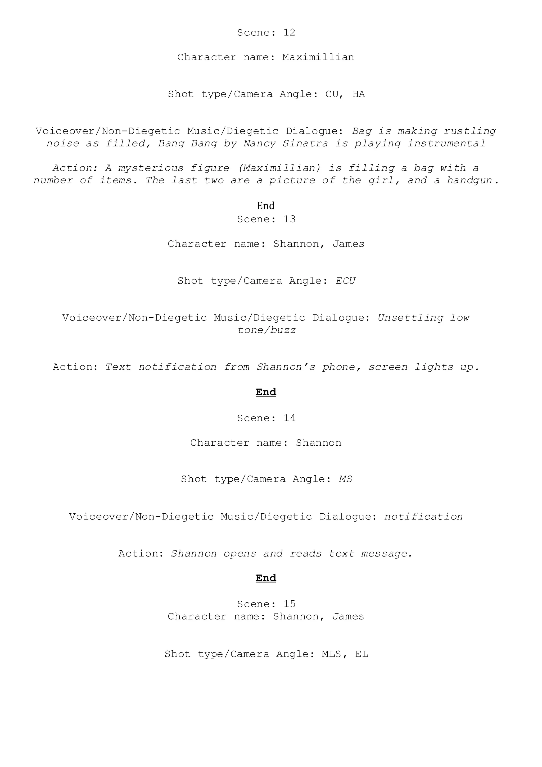 Scene: 12
Character name: Maximillian
Shot type/Camera Angle: CU, HA
Voiceover/Non-Diegetic Music/Diegetic Dialogue: Bag is making rustling
noise as filled, Bang Bang by Nancy Sinatra is playing instrumental
Action: A mysterious figure (Maximillian) is filling a bag with a
number of items. The last two are a picture of the girl, and a handgun.
End
Scene: 13
Character name: Shannon, James
Shot type/Camera Angle: ECU
Voiceover/Non-Diegetic Music/Diegetic Dialogue: Unsettling low
tone/buzz
Action: Text notification from Shannon’s phone, screen lights up.
End
Scene: 14
Character name: Shannon
Shot type/Camera Angle: MS
Voiceover/Non-Diegetic Music/Diegetic Dialogue: notification
Action: Shannon opens and reads text message.
End
Scene: 15
Character name: Shannon, James
Shot type/Camera Angle: MLS, EL
 