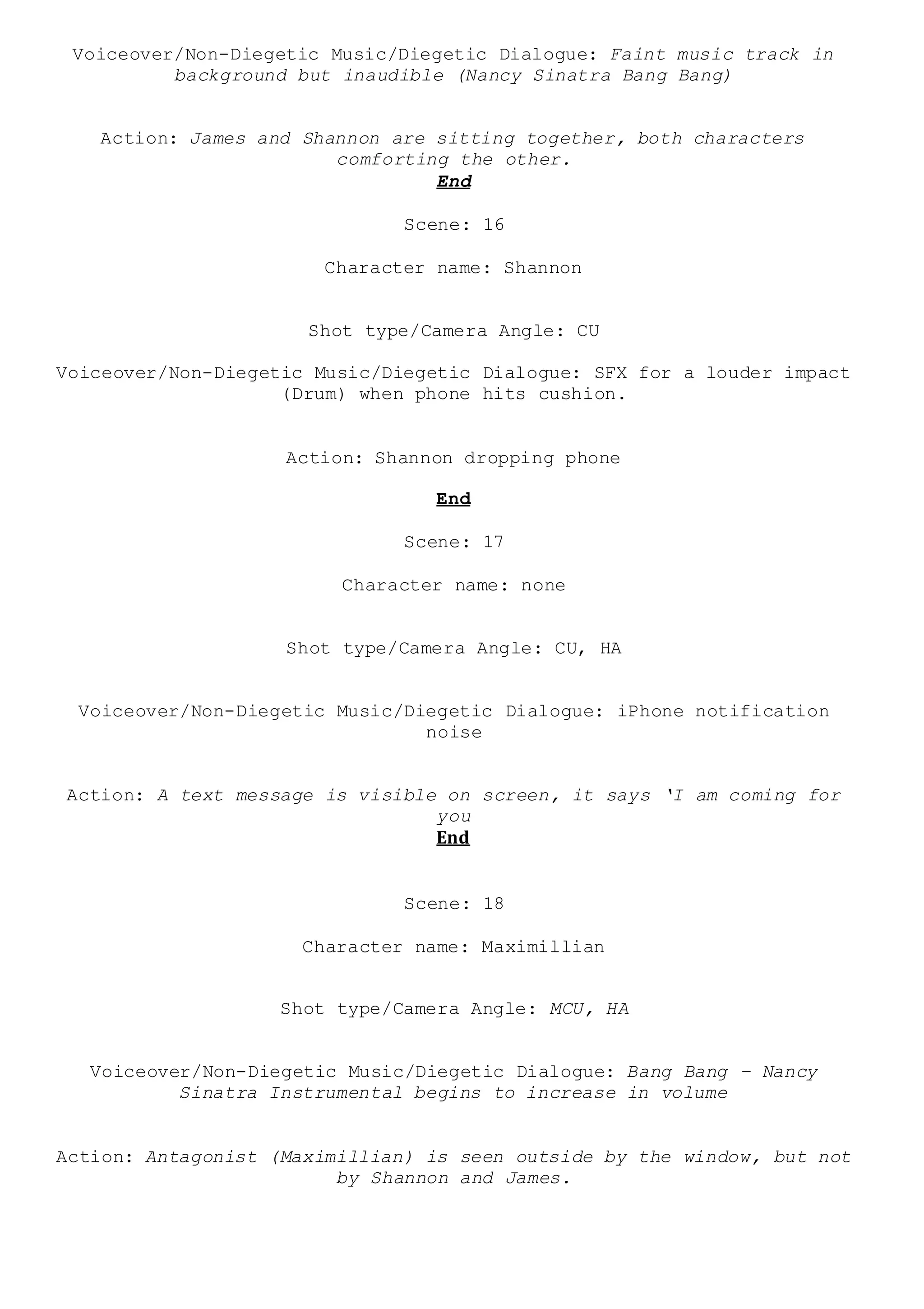 Voiceover/Non-Diegetic Music/Diegetic Dialogue: Faint music track in
background but inaudible (Nancy Sinatra Bang Bang)
Action: James and Shannon are sitting together, both characters
comforting the other.
End
Scene: 16
Character name: Shannon
Shot type/Camera Angle: CU
Voiceover/Non-Diegetic Music/Diegetic Dialogue: SFX for a louder impact
(Drum) when phone hits cushion.
Action: Shannon dropping phone
End
Scene: 17
Character name: none
Shot type/Camera Angle: CU, HA
Voiceover/Non-Diegetic Music/Diegetic Dialogue: iPhone notification
noise
Action: A text message is visible on screen, it says ‘I am coming for
you
End
Scene: 18
Character name: Maximillian
Shot type/Camera Angle: MCU, HA
Voiceover/Non-Diegetic Music/Diegetic Dialogue: Bang Bang – Nancy
Sinatra Instrumental begins to increase in volume
Action: Antagonist (Maximillian) is seen outside by the window, but not
by Shannon and James.
 