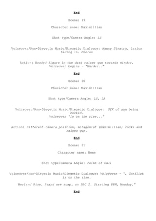 End
Scene: 19
Character name: Maximillian
Shot type/Camera Angle: LS
Voiceover/Non-Diegetic Music/Diegetic Dialogue: Nancy Sinatra, lyrics
fading in. Chorus
Action: Hooded figure in the dark raises gun towards window.
Voiceover begins – “Murder..”
End
Scene: 20
Character name: Maximillian
Shot type/Camera Angle: LS, LA
Voiceover/Non-Diegetic Music/Diegetic Dialogue: SFX of gun being
cocked.
Voiceover “Is on the rise...”
Action: Different camera position, Antagonist (Maximillian) cocks and
raises gun.
End
Scene: 21
Character name: None
Shot type/Camera Angle: Point of Call
Voiceover/Non-Diegetic Music/Diegetic Dialogue: Voiceover – “. Conflict
is on the rise.
Merland Rise. Brand new soap, on BBC 2. Starting 8PM, Monday.”
End
 