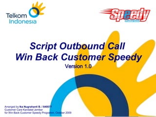 Company
   LOGO




         Script Outbound Call
       Win Back Customer Speedy
                                              Version 1.0




Arranged by Ika Nugrahanti B. / 840077                      www.company.com
Customer Care Kandatel Jember
for Win Back Customer Speedy Programm, October 2009
 