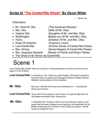 Script of “The CanterVille Ghost” By Oscar Wilde
- Sanchit Tuli
Characters:
 Mr. Hiram B. Otis (The American Minister)
 Mrs. Otis (Wife Of Mr. Otis)
 Virginia Otis (Daughter of Mr. and Mrs. Otis)
 Washington (Eldest son Of Mr. and Mrs. Otis)
 Twins (Children Of Mr. and Mrs. Otis)
 Duke Of Cheshire (Virginia’s Lover)
 Lord CanterVille (Former Owner of CanterVille Chase)
 Mrs. Umney (House Keeper of CanterVille Chase)
 Rev. Augustus Dampier (Rector of Parish and King’s Fellow)
 The Ghost of Sir Simon de CanterVille
Scene 1
(Lord CanterVille and Mr. Otis are involved in a long discussion and have some forms and
paper in front of them)
Lord CanterVille: I must tell you, Sir, I think you rather foolish. We haven’t wanted to
live here since my grand-aunt Dowager Duchess of Bolton felt two
Skeleton hands placed on her shoulders.
Mr. Otis: My Lord, I will take the house and everything in it – including the
Ghost and furniture.
Lord CanterVille: If you don’t mind a ghost in your house, it’s quite all right with me.
But please remember that I warned you.
Mr. Otis: I understand Sir. However, there is no such thing as a ghost, and I
guess that the laws of Nature are not going to be suspended for the
British aristocracy.And, if there is such a thing as a ghost, I will be
forced to charge him rent .
______________________________________________________
 