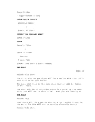 Sound Bridge
- Happy/Romantic Song
DISTRIBUTOR IDENTS
(SAMUELS FILMS)
&
(TABLE PICTURES)
PRODUCTION COMPANY IDENT
(JADE FILMS)
TITLE
Samuels Films
&
Table Pictures
Present
A Jade Film
(white text over a black screen)
EXT.PARK
FADE IN
MEDIUM WIDE SHOT
The first shot we are shown will be a medium wide shot .This
shot will be in soft focus,
The next shot will be the same shot however will be filmed
in full focus.
The shot will be of different areas in a park. In the first
shot, you will not be able to tell what you are looking at.
EXT.PARK
MEDIUM SHOT
Then there will be a medium shot of a dog running around in
the park. The dog will not be running alongside owner.
Medium Wide shot
 